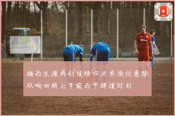 梅西生涯再创佳绩四次单场任意球双响回顾七年前西甲辉煌时刻