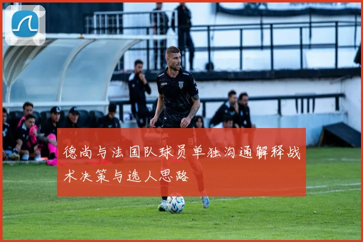 德尚与法国队球员单独沟通解释战术决策与选人思路
