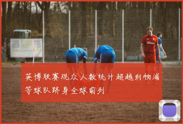 英博联赛观众人数统计超越利物浦等球队跻身全球前列