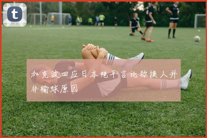 加克波回应日本绝平言论称换人并非输球原因