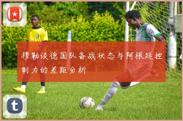 穆勒谈德国队备战状态与阿根廷控制力的差距分析