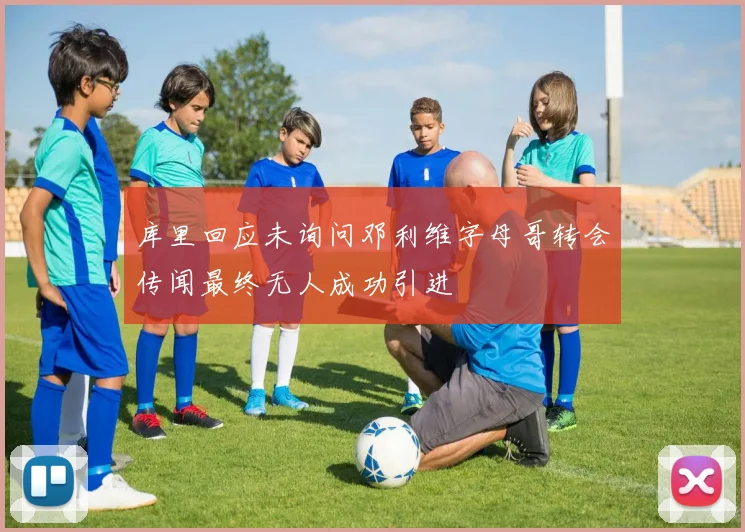 库里回应未询问邓利维字母哥转会传闻最终无人成功引进
