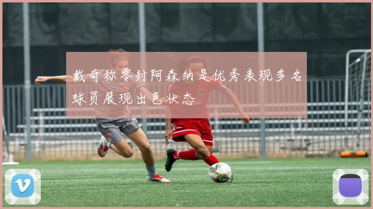 戴奇称零封阿森纳是优秀表现多名球员展现出色状态