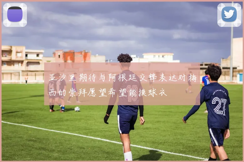 亚沙里期待与阿根廷交锋表达对梅西的崇拜愿望希望能换球衣