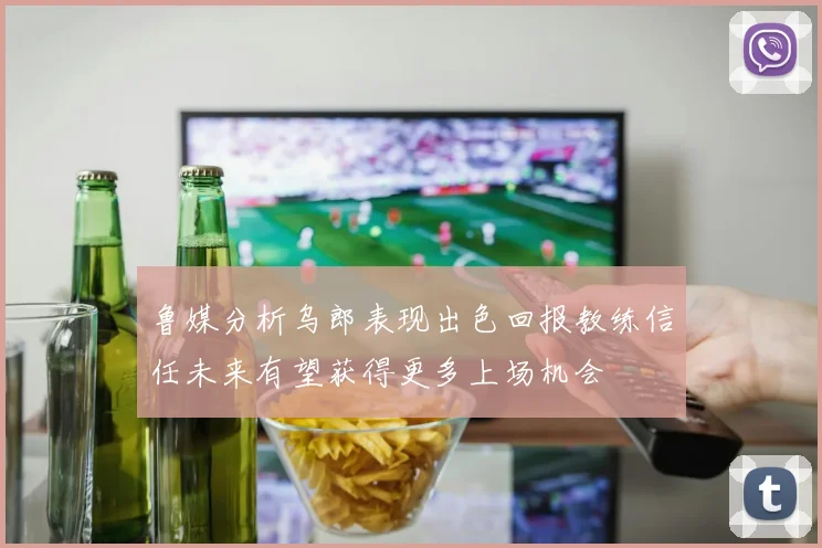 鲁媒分析乌郎表现出色回报教练信任未来有望获得更多上场机会