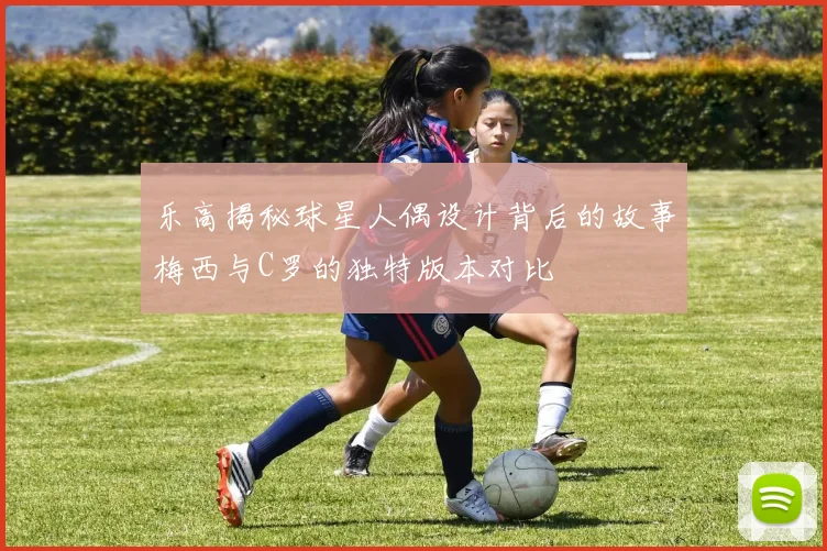 乐高揭秘球星人偶设计背后的故事梅西与C罗的独特版本对比