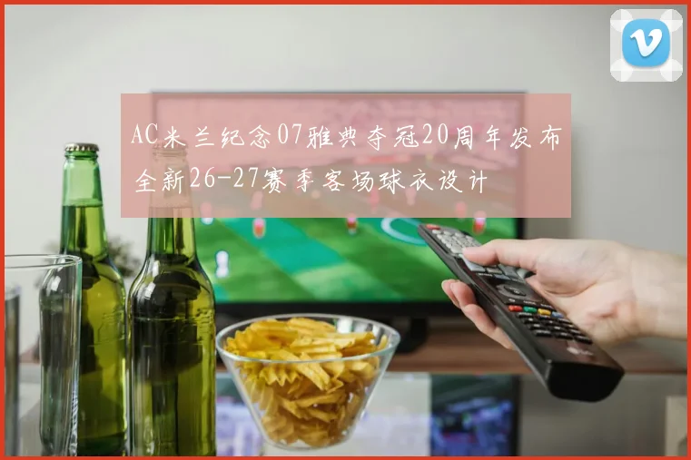 AC米兰纪念07雅典夺冠20周年发布全新26-27赛季客场球衣设计