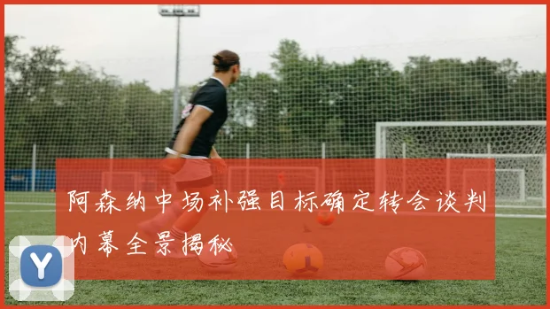 阿森纳中场补强目标确定转会谈判内幕全景揭秘