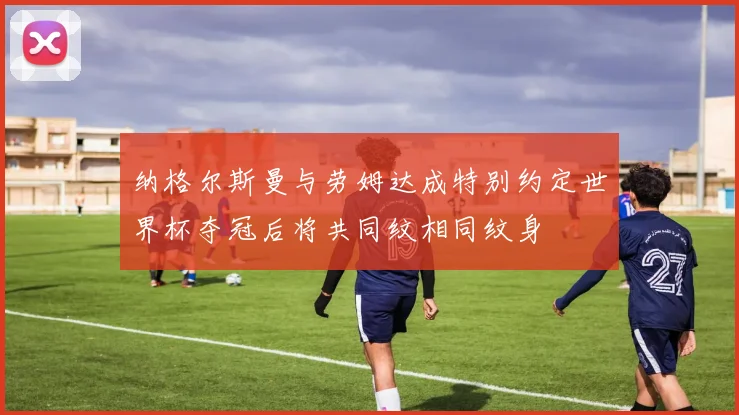 纳格尔斯曼与劳姆达成特别约定世界杯夺冠后将共同纹相同纹身