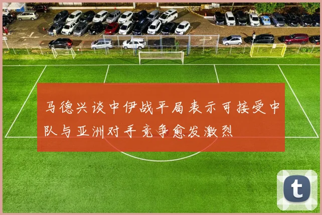 马德兴谈中伊战平局表示可接受中队与亚洲对手竞争愈发激烈