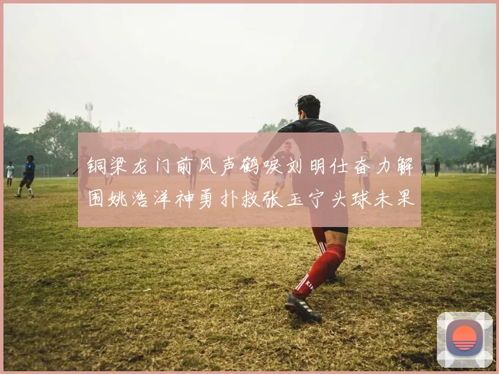 铜梁龙门前风声鹤唳刘明仕奋力解围姚浩洋神勇扑救张玉宁头球未果