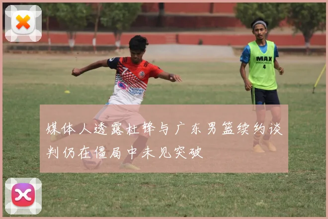 媒体人透露杜锋与广东男篮续约谈判仍在僵局中未见突破