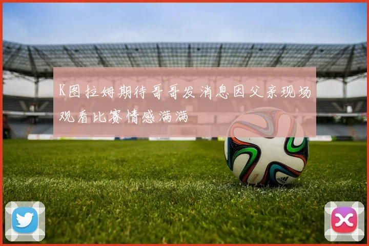 K图拉姆期待哥哥发消息因父亲现场观看比赛情感满满