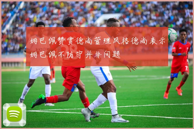 姆巴佩赞赏德尚管理风格德尚表示姆巴佩不防守并非问题