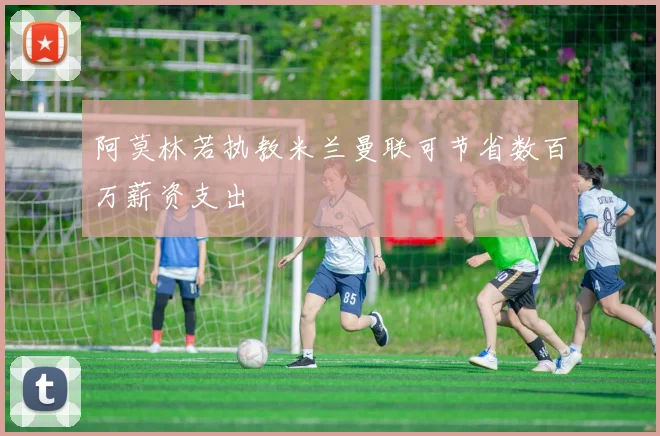 阿莫林若执教米兰曼联可节省数百万薪资支出