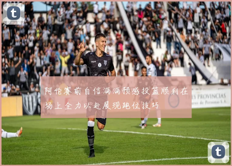 阿伦赛前自信满满预感投篮顺利在场上全力以赴展现跑位技巧