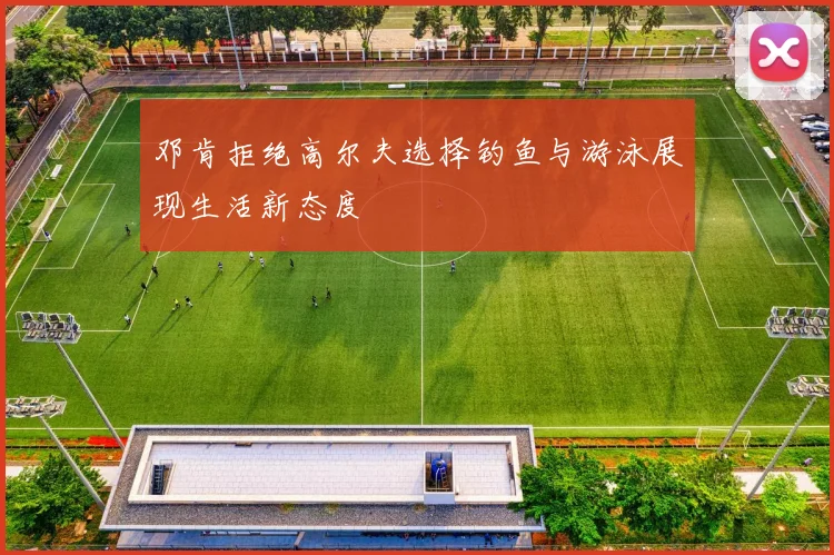 邓肯拒绝高尔夫选择钓鱼与游泳展现生活新态度