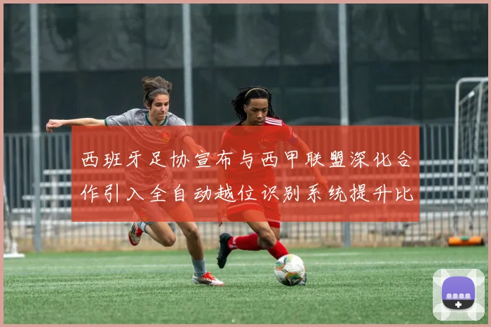西班牙足协宣布与西甲联盟深化合作引入全自动越位识别系统提升比赛公正性