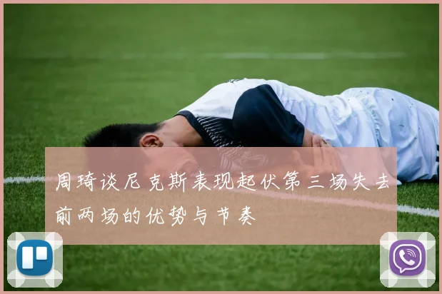 周琦谈尼克斯表现起伏第三场失去前两场的优势与节奏
