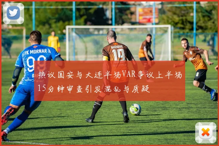 热议国安与大连半场VAR争议上半场15分钟审查引发混乱与质疑