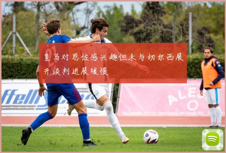 皇马对恩佐感兴趣但未与切尔西展开谈判进展缓慢