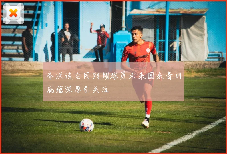 齐沃谈合同到期球员未来国米青训底蕴深厚引关注