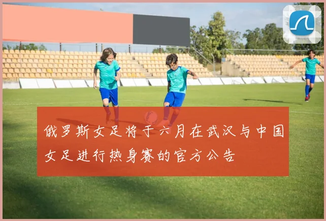 俄罗斯女足将于六月在武汉与中国女足进行热身赛的官方公告