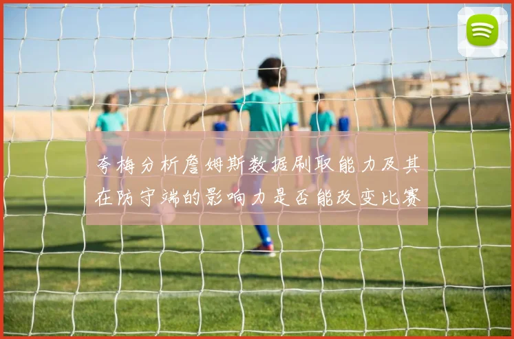 夸梅分析詹姆斯数据刷取能力及其在防守端的影响力是否能改变比赛走势