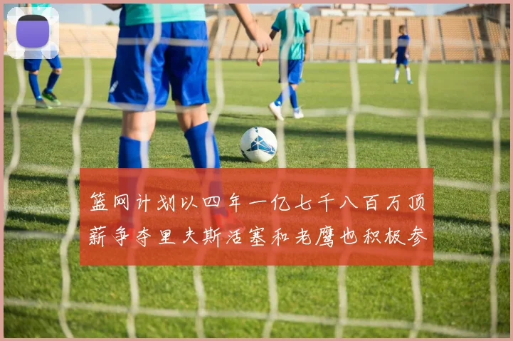 篮网计划以四年一亿七千八百万顶薪争夺里夫斯活塞和老鹰也积极参与竞标