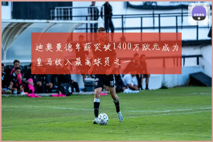迪奥曼德年薪突破1400万欧元成为皇马收入最高球员之一