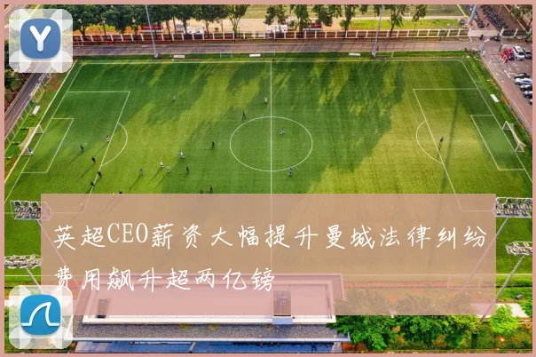英超CEO薪资大幅提升曼城法律纠纷费用飙升超两亿镑