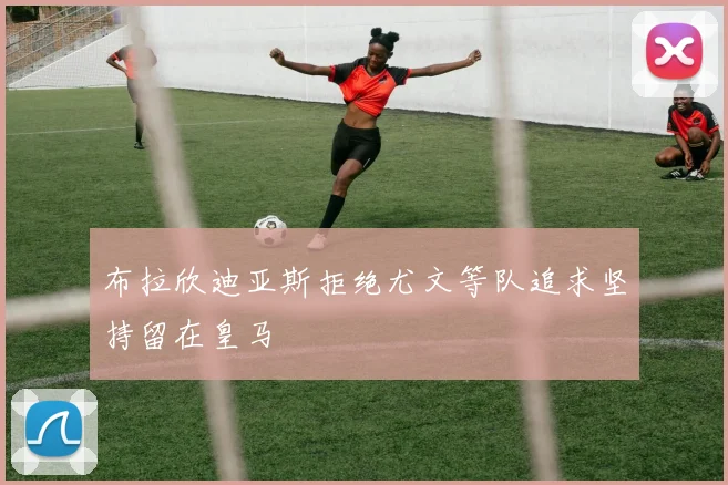 布拉欣迪亚斯拒绝尤文等队追求坚持留在皇马