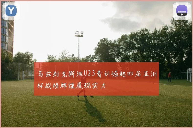 乌兹别克斯坦U23青训崛起四届亚洲杯战绩辉煌展现实力