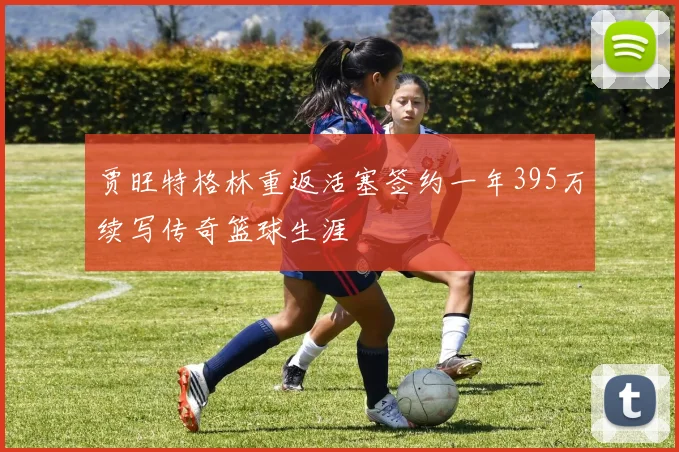 贾旺特格林重返活塞签约一年395万续写传奇篮球生涯