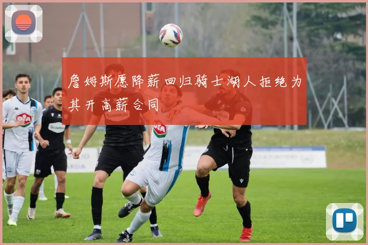 詹姆斯愿降薪回归骑士湖人拒绝为其开高薪合同